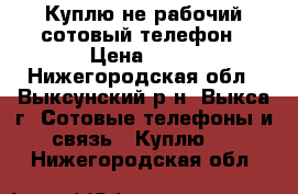 Куплю не рабочий сотовый телефон › Цена ­ 11 - Нижегородская обл., Выксунский р-н, Выкса г. Сотовые телефоны и связь » Куплю   . Нижегородская обл.